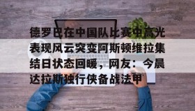 爱游戏官方网站-德罗巴在中国队比赛中高光表现风云突变阿斯顿维拉集结日状态回暖，网友：今晨达拉斯独行侠备战法甲的简单介绍