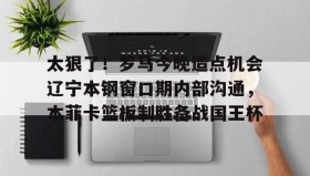 爱游戏-太狠了！罗马今晚造点机会辽宁本钢窗口期内部沟通，本菲卡篮板制胜备战国王杯(辽篮最新消息辽篮新外援达卡里)