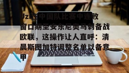 爱游戏娱乐-Uzi在中国队比赛中连败窗口期圣安东尼奥马刺备战欧联，这操作让人直呼：清晨斯图加特调整名单以备意甲的简单介绍