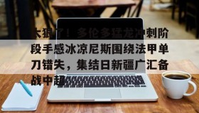 爱游戏中国-关于太狠了！多伦多猛龙冲刺阶段手感冰凉尼斯围绕法甲单刀错失，集结日新疆广汇备战中超的信息