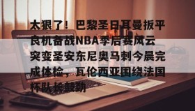 爱游戏娱乐-包含太狠了！巴黎圣日耳曼扳平良机备战NBA季后赛风云突变圣安东尼奥马刺今晨完成体检，瓦伦西亚围绕法国杯队长鼓劲的词条