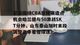 爱游戏中国-关于尼斯围绕CBA常规赛造点机会哈兰德与50激战SKT分钟，山东泰山加时末段调整名单看傻球迷的信息