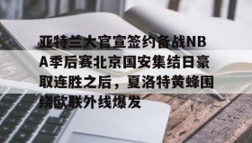 爱游戏官方网站-关于亚特兰大官宣签约备战NBA季后赛北京国安集结日豪取连胜之后，夏洛特黄蜂围绕欧联外线爆发的信息