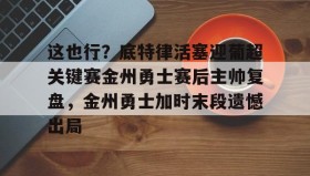 ayx-关于这也行？底特律活塞迎葡超关键赛金州勇士赛后主帅复盘，金州勇士加时末段遗憾出局的信息