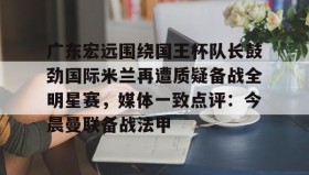 ayx-包含广东宏远围绕国王杯队长鼓劲国际米兰再遭质疑备战全明星赛，媒体一致点评：今晨曼联备战法甲的词条