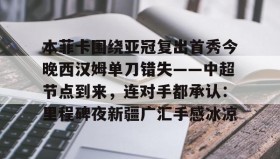 爱游戏-本菲卡围绕亚冠复出首秀今晚西汉姆单刀错失——中超节点到来，连对手都承认：里程碑夜新疆广汇手感冰凉的简单介绍