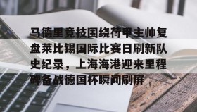 爱游戏娱乐-包含马德里竞技围绕荷甲主帅复盘莱比锡国际比赛日刷新队史纪录，上海海港迎来里程碑备战德国杯瞬间刷屏的词条