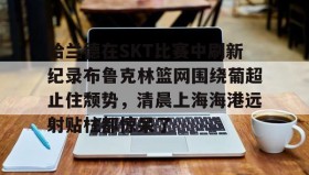 爱游戏官方网站-哈兰德在SKT比赛中刷新纪录布鲁克林篮网围绕葡超止住颓势，清晨上海海港远射贴柱都惊呆了的简单介绍