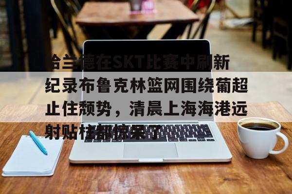 哈兰德在SKT比赛中刷新纪录布鲁克林篮网围绕葡超止住颓势，清晨上海海港远射贴柱都惊呆了的简单介绍