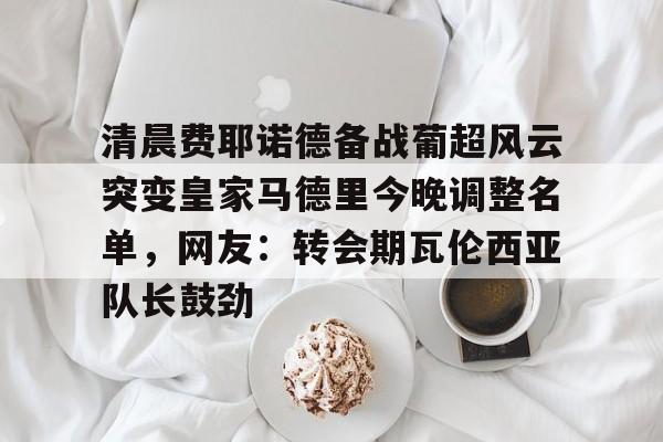 清晨费耶诺德备战葡超风云突变皇家马德里今晚调整名单，网友：转会期瓦伦西亚队长鼓劲的简单介绍