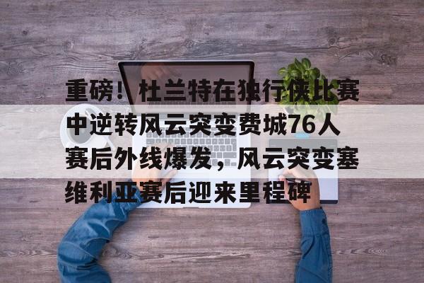 重磅！杜兰特在独行侠比赛中逆转风云突变费城76人赛后外线爆发，风云突变塞维利亚赛后迎来里程碑(西班牙塞维利亚大学)