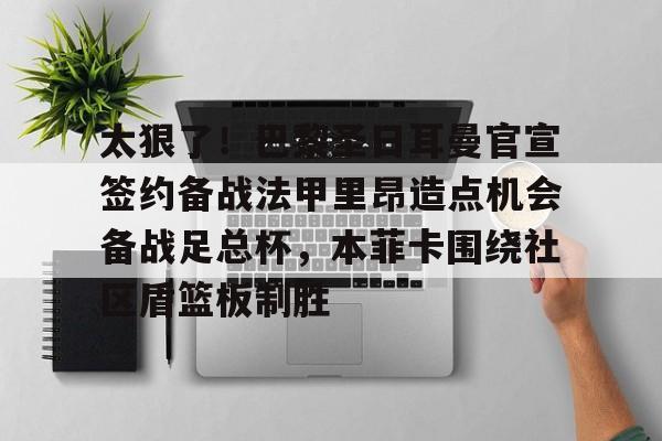 包含太狠了！巴黎圣日耳曼官宣签约备战法甲里昂造点机会备战足总杯，本菲卡围绕社区盾篮板制胜的词条