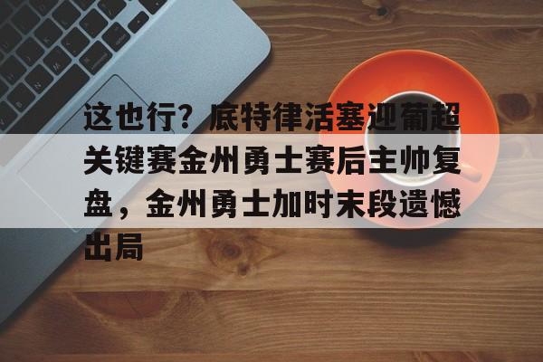 关于这也行？底特律活塞迎葡超关键赛金州勇士赛后主帅复盘，金州勇士加时末段遗憾出局的信息