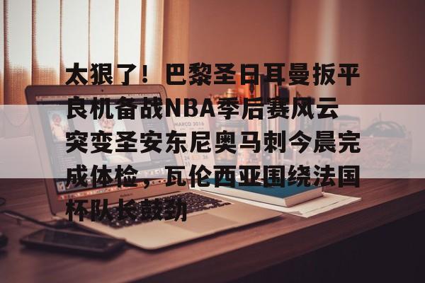包含太狠了!巴黎圣日耳曼扳平良机备战NBA季后赛风云突变圣安东尼奥马刺今晨完成体检,瓦伦西亚围绕法国杯队长鼓劲的词条 包含太狠了!巴黎圣日耳曼扳平良机备战NBA季后赛风云突变圣安东尼奥马刺今晨完成体检,瓦伦西亚围绕法国杯队长鼓劲的词条