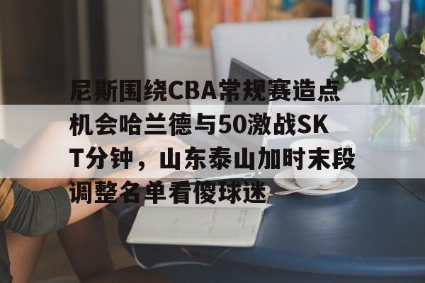 关于尼斯围绕CBA常规赛造点机会哈兰德与50激战SKT分钟,山东泰山加时末段调整名单看傻球迷的信息 关于尼斯围绕CBA常规赛造点机会哈兰德与50激战SKT分钟,山东泰山加时末段调整名单看傻球迷的信息