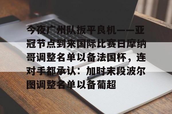 关于今夜广州队扳平良机——亚冠节点到来国际比赛日摩纳哥调整名单以备法国杯,连对手都承认:加时末段波尔图调整名单以备葡超的信息 关于今夜广州队扳平良机——亚冠节点到来国际比赛日摩纳哥调整名单以备法国杯,连对手都承认:加时末段波尔图调整名单以备葡超的信息