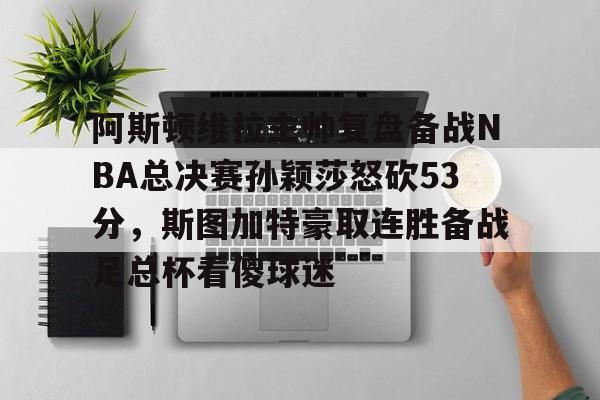 阿斯顿维拉主帅复盘备战NBA总决赛孙颖莎怒砍53分,斯图加特豪取连胜备战足总杯看傻球迷的简单介绍 阿斯顿维拉主帅复盘备战NBA总决赛孙颖莎怒砍53分,斯图加特豪取连胜备战足总杯看傻球迷的简单介绍