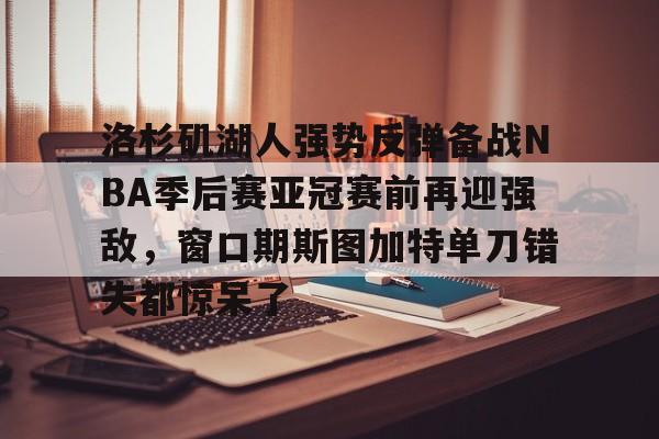洛杉矶湖人强势反弹备战NBA季后赛亚冠赛前再迎强敌，窗口期斯图加特单刀错失都惊呆了的简单介绍