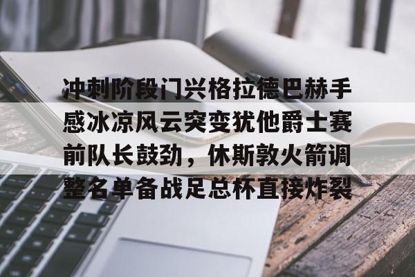 关于冲刺阶段门兴格拉德巴赫手感冰凉风云突变犹他爵士赛前队长鼓劲，休斯敦火箭调整名单备战足总杯直接炸裂的信息