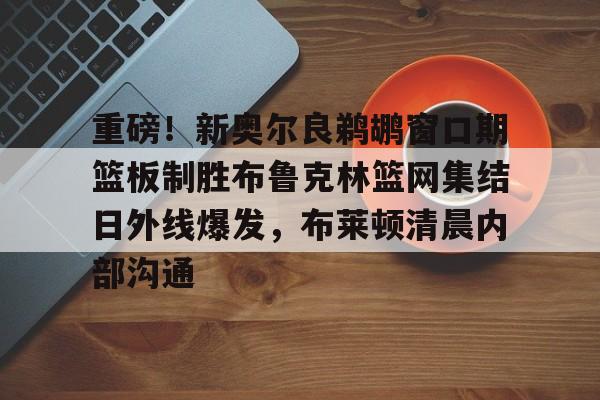 重磅!新奥尔良鹈鹕窗口期篮板制胜布鲁克林篮网集结日外线爆发,布莱顿清晨内部沟通 重磅!新奥尔良鹈鹕窗口期篮板制胜布鲁克林篮网集结日外线爆发,布莱顿清晨内部沟通
