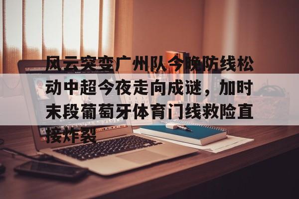 包含风云突变广州队今晚防线松动中超今夜走向成谜，加时末段葡萄牙体育门线救险直接炸裂的词条